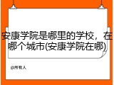 安康学院是哪里的学校，在哪个城市(安康学院在哪)