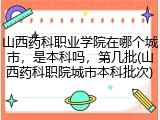 山西药科职业学院在哪个城市，是本科吗，第几批(山西药科职院城市本科批次)