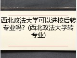 西北政法大学可以进校后转专业吗？(西北政法大学转专业)