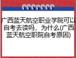 广西蓝天航空职业学院可以自考去读吗，为什么(广西蓝天航空职院自考原因)