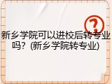 新乡学院可以进校后转专业吗？(新乡学院转专业)