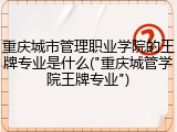 重庆城市管理职业学院的王牌专业是什么("重庆城管学院王牌专业")