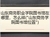 山东商务职业学院图书馆在哪里，怎么样("山东商务学院图书馆位置")