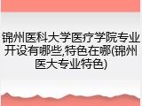锦州医科大学医疗学院专业开设有哪些,特色在哪(锦州医大专业特色)
