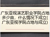 广东亚视演艺职业学院占地多少亩，什么情况下成立(广东亚视学院占地与成立)
