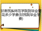 甘肃民族师范学院到毕业要花多少学费(甘民院毕业学费)