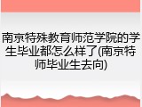 南京特殊教育师范学院的学生毕业都怎么样了(南京特师毕业生去向)