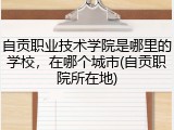 自贡职业技术学院是哪里的学校，在哪个城市(自贡职院所在地)