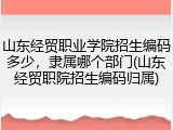 山东经贸职业学院招生编码多少，隶属哪个部门(山东经贸职院招生编码归属)