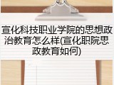 宣化科技职业学院的思想政治教育怎么样(宣化职院思政教育如何)