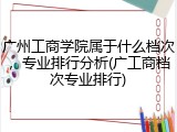 广州工商学院属于什么档次，专业排行分析(广工商档次专业排行)