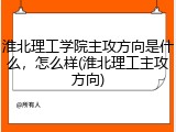 淮北理工学院主攻方向是什么，怎么样(淮北理工主攻方向)