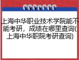 上海中华职业技术学院能不能考研，成绩在哪里查询(上海中华职院考研查询)