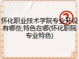 怀化职业技术学院专业开设有哪些,特色在哪(怀化职院专业特色)