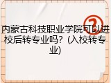 内蒙古科技职业学院可以进校后转专业吗？(入校转专业)