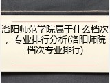 洛阳师范学院属于什么档次，专业排行分析(洛阳师院档次专业排行)
