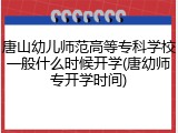 唐山幼儿师范高等专科学校一般什么时候开学(唐幼师专开学时间)