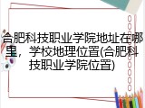 合肥科技职业学院地址在哪里，学校地理位置(合肥科技职业学院位置)