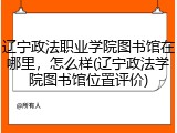 辽宁政法职业学院图书馆在哪里，怎么样(辽宁政法学院图书馆位置评价)