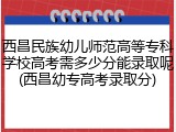 西昌民族幼儿师范高等专科学校高考需多少分能录取呢(西昌幼专高考录取分)