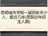 昆明城市学院一届招收多少人，最近几年(昆院近年招生人数)