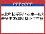 湖北科技学院毕业生一般年薪多少钱(湖科毕业生年薪)
