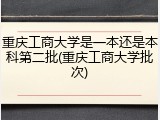 重庆工商大学是一本还是本科第二批(重庆工商大学批次)