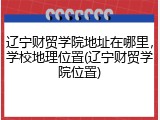 辽宁财贸学院地址在哪里，学校地理位置(辽宁财贸学院位置)