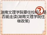 湖南文理学院要住校吗，是否能走读(湖南文理学院住宿政策)