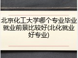 北京化工大学哪个专业毕业就业前景比较好(北化就业好专业)