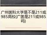 广州医科大学是不是211或985高校(广医是211或985吗)