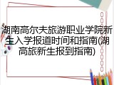 湖南高尔夫旅游职业学院新生入学报道时间和指南(湖高旅新生报到指南)