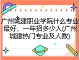 广州城建职业学院什么专业最好，一年招多少人(广州城建热门专业及人数)