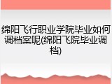 绵阳飞行职业学院毕业如何调档案呢(绵阳飞院毕业调档)
