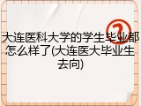 大连医科大学的学生毕业都怎么样了(大连医大毕业生去向)