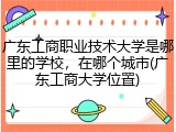 广东工商职业技术大学是哪里的学校，在哪个城市(广东工商大学位置)