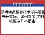 昆明铁道职业技术学院要招专升本吗，如何参考(昆明铁道专升本招生)