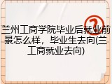 兰州工商学院毕业后就业前景怎么样，毕业生去向(兰工商就业去向)
