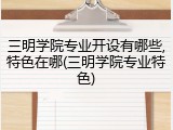 三明学院专业开设有哪些,特色在哪(三明学院专业特色)