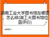 湖南工业大学图书馆在哪里，怎么样(湖工大图书馆位置评价)