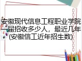 安徽现代信息工程职业学院一届招收多少人，最近几年(安徽信工近年招生数)