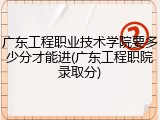 广东工程职业技术学院要多少分才能进(广东工程职院录取分)