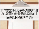 甘肃民族师范学院如何申请在读间的创业无息贷款(甘民院创业贷款申请)