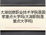 太湖创意职业技术学院是国家重点大学吗(太湖职院是重点大学吗)
