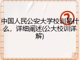 中国人民公安大学校训是什么，详细阐述(公大校训详解)