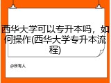 西华大学可以专升本吗，如何操作(西华大学专升本流程)