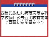 西昌民族幼儿师范高等专科学校读什么专业比较有前景("西昌幼专前景专业")