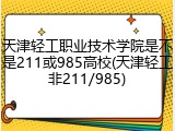 天津轻工职业技术学院是不是211或985高校(天津轻工非211/985)