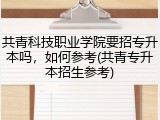 共青科技职业学院要招专升本吗，如何参考(共青专升本招生参考)