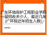 广东环境保护工程职业学院一届招收多少人，最近几年(广环院近年招生人数)